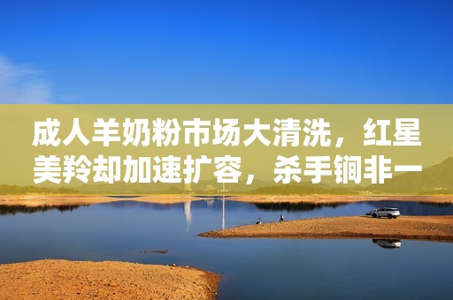 成人羊奶粉市场大清洗，红星美羚却加速扩容，杀手锏非一日之功