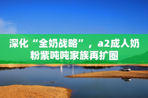 深化“全奶战略”，a2成人奶粉紫吨吨家族再扩圈