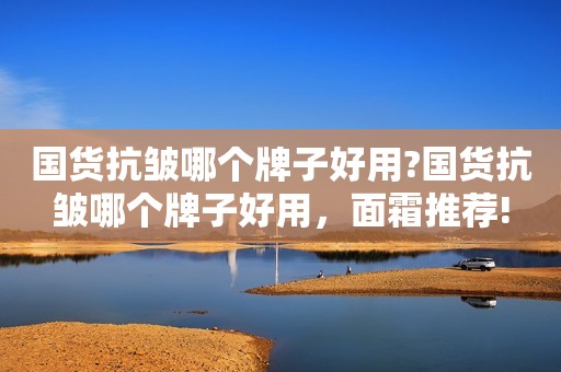 国货抗皱哪个牌子好用?国货抗皱哪个牌子好用，面霜推荐!