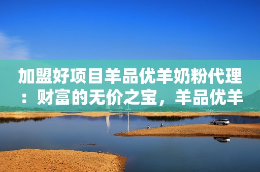 加盟好项目羊品优羊奶粉代理：财富的无价之宝，羊品优羊奶粉