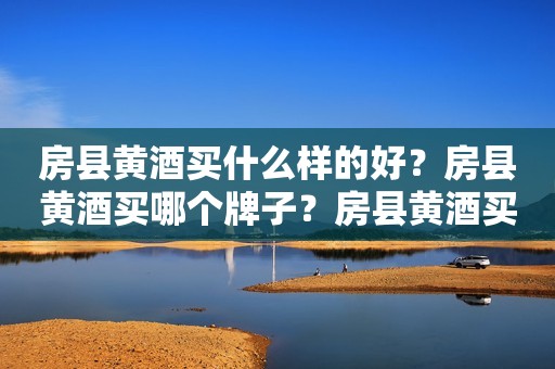 房县黄酒买什么样的好？房县黄酒买哪个牌子？房县黄酒买什么牌子？