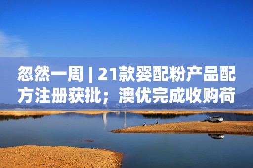 忽然一周 | 21款婴配粉产品配方注册获批；澳优完成收购荷兰一家羊奶酪公司股权；13批次食品抽检不合格情况，涉及2批次奶粉