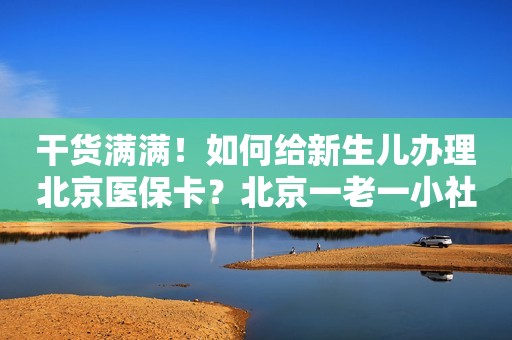 干货满满！如何给新生儿办理北京医保卡？北京一老一小社保卡办理攻略！