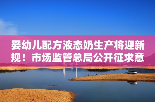 婴幼儿配方液态奶生产将迎新规！市场监管总局公开征求意见