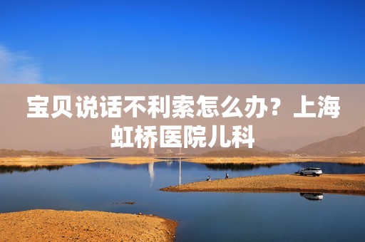 宝贝说话不利索怎么办？上海虹桥医院儿科