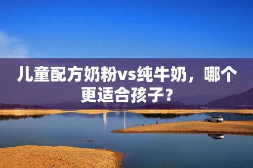 儿童配方奶粉vs纯牛奶，哪个更适合孩子？