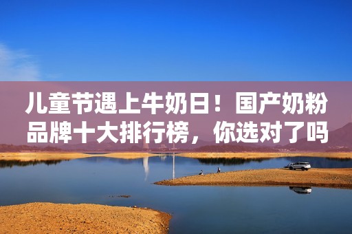 儿童节遇上牛奶日！国产奶粉品牌十大排行榜，你选对了吗？