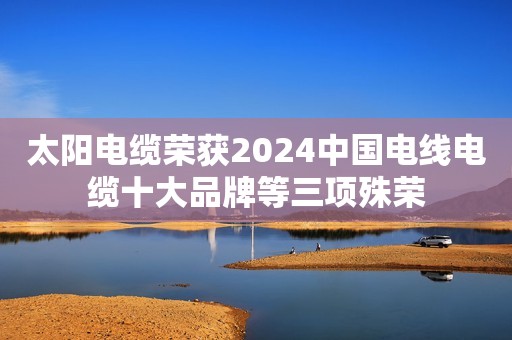 太阳电缆荣获2024中国电线电缆十大品牌等三项殊荣