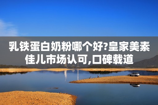 乳铁蛋白奶粉哪个好?皇家美素佳儿市场认可,口碑载道