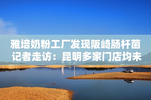 雅培奶粉工厂发现阪崎肠杆菌 记者走访：昆明多家门店均未售卖
