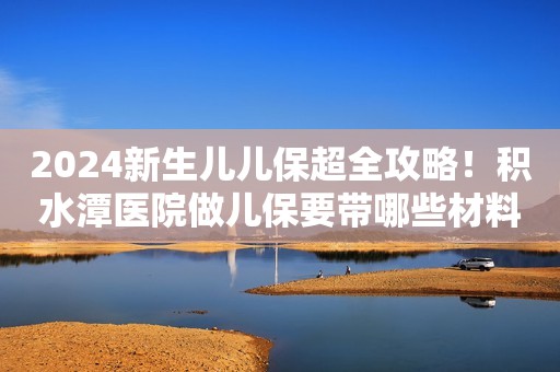 2024新生儿儿保超全攻略！积水潭医院做儿保要带哪些材料？费用能走医保吗？
