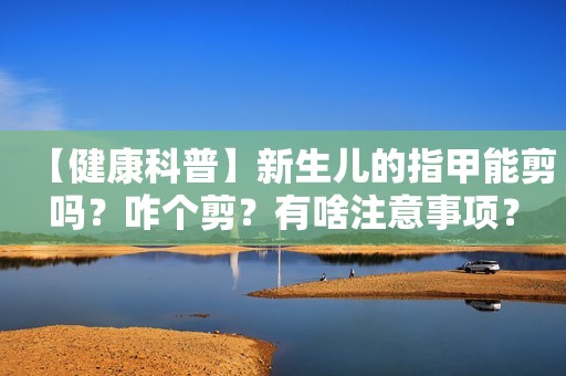 【健康科普】新生儿的指甲能剪吗？咋个剪？有啥注意事项？