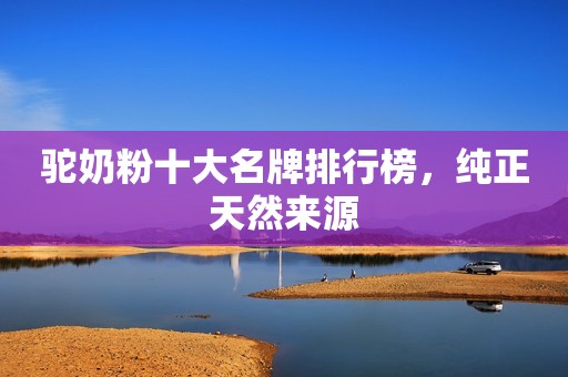 驼奶粉十大名牌排行榜，纯正天然来源
