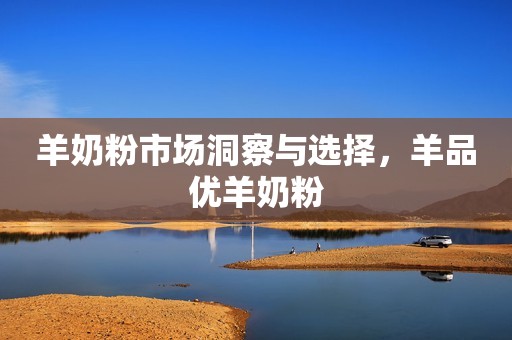 羊奶粉市场洞察与选择，羊品优羊奶粉