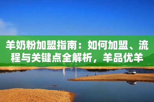 羊奶粉加盟指南：如何加盟、流程与关键点全解析，羊品优羊奶粉