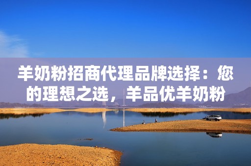 羊奶粉招商代理品牌选择：您的理想之选，羊品优羊奶粉