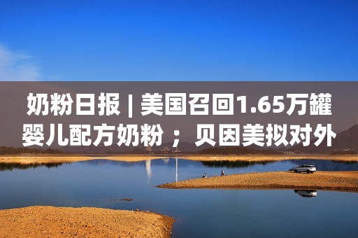 奶粉日报 | 美国召回1.65万罐婴儿配方奶粉 ；贝因美拟对外投资设立合资公司