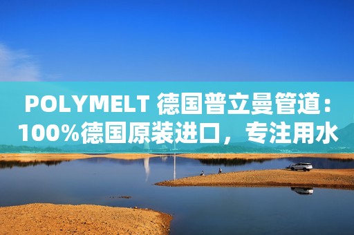 POLYMELT 德国普立曼管道：100%德国原装进口，专注用水健康 77 年