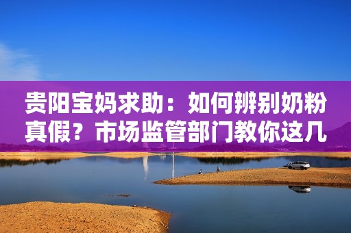 贵阳宝妈求助：如何辨别奶粉真假？市场监管部门教你这几招丨融媒问政