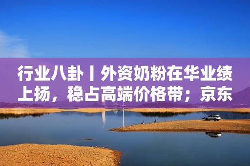 行业八卦丨外资奶粉在华业绩上扬，稳占高端价格带；京东效仿拼多多推低价
