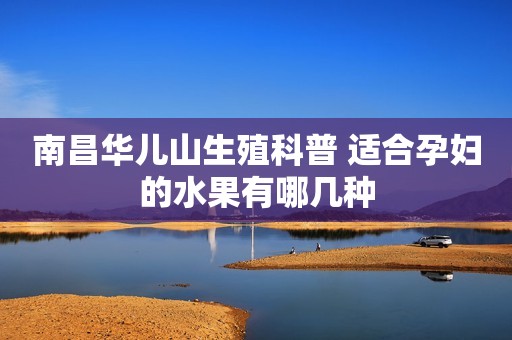 南昌华儿山生殖科普 适合孕妇的水果有哪几种
