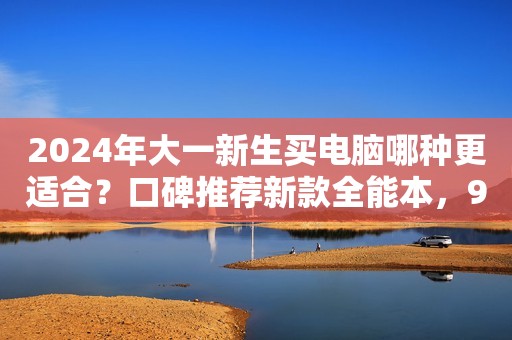 2024年大一新生买电脑哪种更适合？口碑推荐新款全能本，99%好评