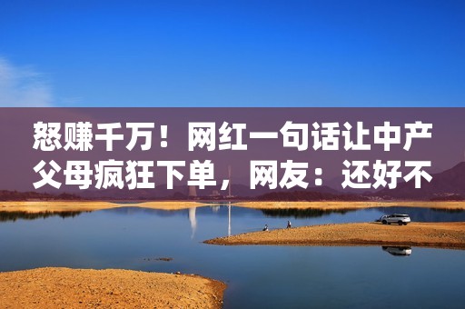 怒赚千万！网红一句话让中产父母疯狂下单，网友：还好不是骗穷人