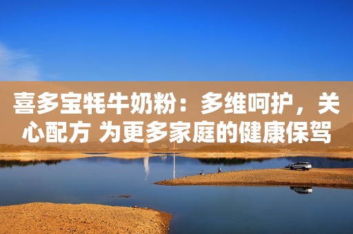 喜多宝牦牛奶粉：多维呵护，关心配方 为更多家庭的健康保驾护航