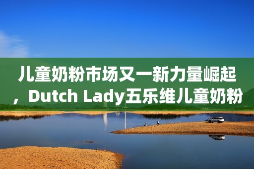 儿童奶粉市场又一新力量崛起，Dutch Lady五乐维儿童奶粉重磅上市