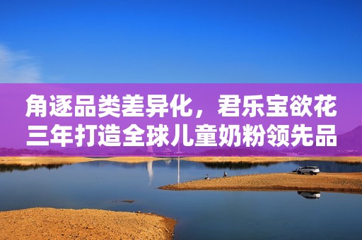 角逐品类差异化，君乐宝欲花三年打造全球儿童奶粉领先品牌