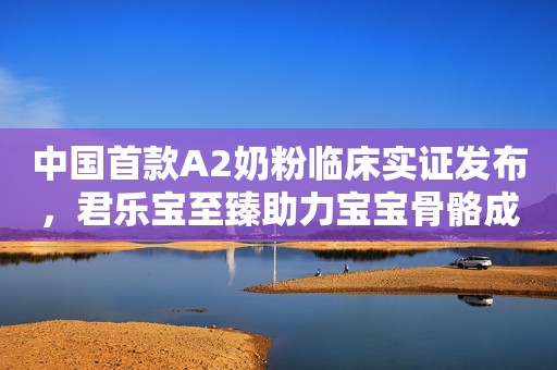 中国首款A2奶粉临床实证发布，君乐宝至臻助力宝宝骨骼成长
