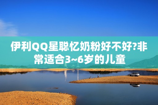 伊利QQ星聪忆奶粉好不好?非常适合3~6岁的儿童