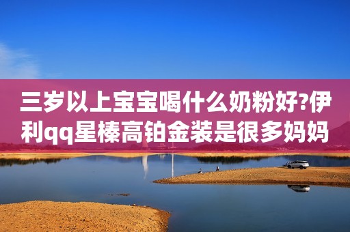 三岁以上宝宝喝什么奶粉好?伊利qq星榛高铂金装是很多妈妈的选择