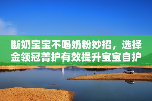 断奶宝宝不喝奶粉妙招，选择金领冠菁护有效提升宝宝自护力