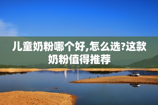 儿童奶粉哪个好,怎么选?这款奶粉值得推荐