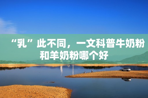 “乳”此不同，一文科普牛奶粉和羊奶粉哪个好