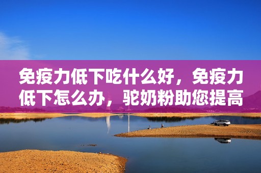免疫力低下吃什么好，免疫力低下怎么办，驼奶粉助您提高免疫力