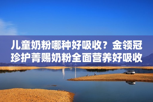 儿童奶粉哪种好吸收？金领冠珍护菁赐奶粉全面营养好吸收