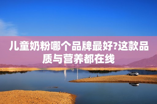 儿童奶粉哪个品牌最好?这款品质与营养都在线