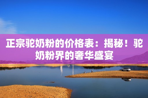 正宗驼奶粉的价格表：揭秘！驼奶粉界的奢华盛宴