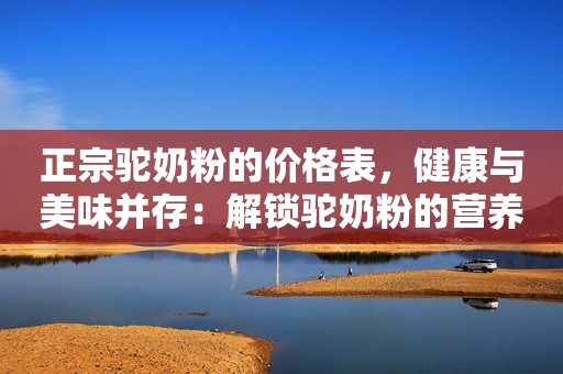 正宗驼奶粉的价格表，健康与美味并存：解锁驼奶粉的营养秘密