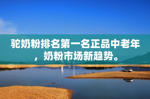 驼奶粉排名第一名正品中老年，奶粉市场新趋势。