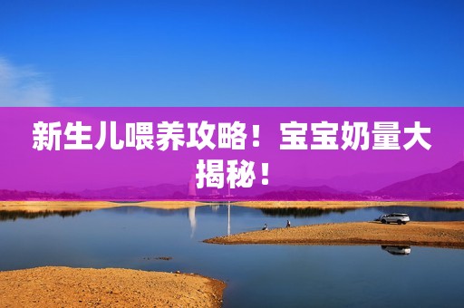 新生儿喂养攻略！宝宝奶量大揭秘！