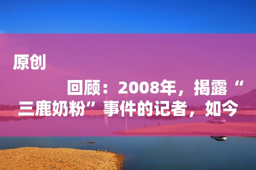 原创
            回顾：2008年，揭露“三鹿奶粉”事件的记者，如今过得怎样了？