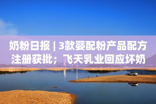 奶粉日报 | 3款婴配粉产品配方注册获批；飞天乳业回应坏奶事件