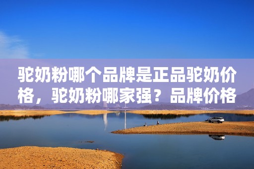 驼奶粉哪个品牌是正品驼奶价格，驼奶粉哪家强？品牌价格一网打尽