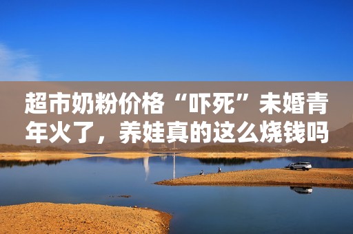 超市奶粉价格“吓死”未婚青年火了，养娃真的这么烧钱吗？