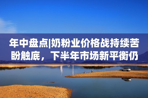 年中盘点|奶粉业价格战持续苦盼触底，下半年市场新平衡仍难觅