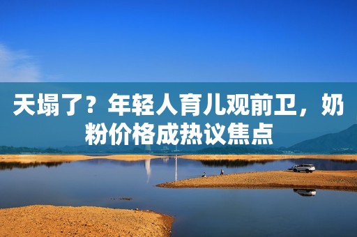 天塌了？年轻人育儿观前卫，奶粉价格成热议焦点