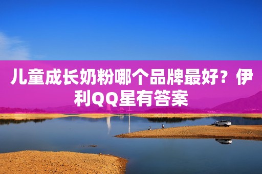 儿童成长奶粉哪个品牌最好？伊利QQ星有答案